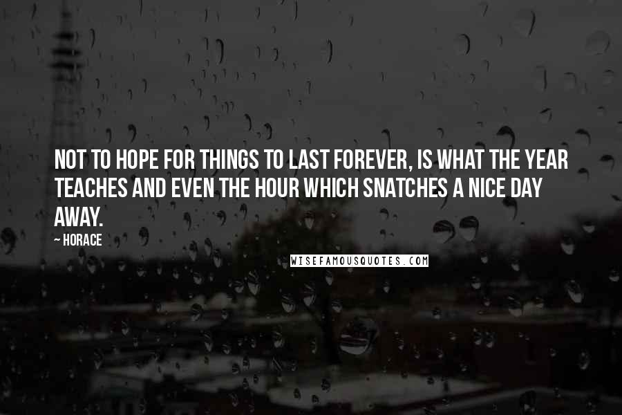 Horace Quotes: Not to hope for things to last forever, is what the year teaches and even the hour which snatches a nice day away.