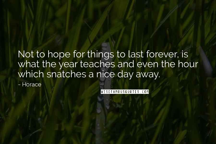 Horace Quotes: Not to hope for things to last forever, is what the year teaches and even the hour which snatches a nice day away.