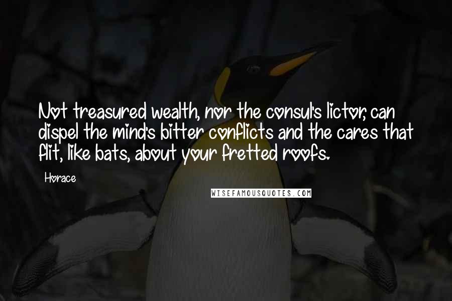 Horace Quotes: Not treasured wealth, nor the consul's lictor, can dispel the mind's bitter conflicts and the cares that flit, like bats, about your fretted roofs.