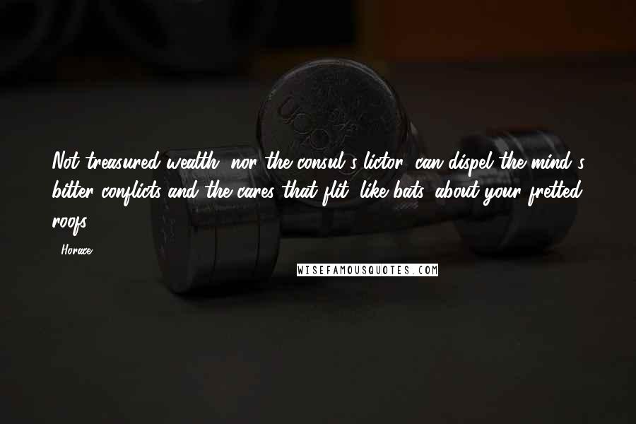 Horace Quotes: Not treasured wealth, nor the consul's lictor, can dispel the mind's bitter conflicts and the cares that flit, like bats, about your fretted roofs.