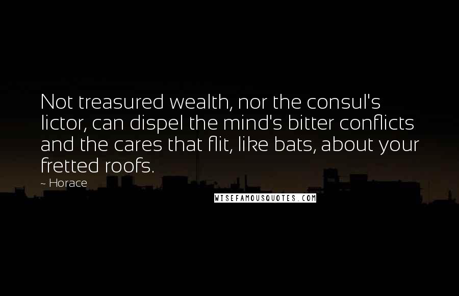 Horace Quotes: Not treasured wealth, nor the consul's lictor, can dispel the mind's bitter conflicts and the cares that flit, like bats, about your fretted roofs.