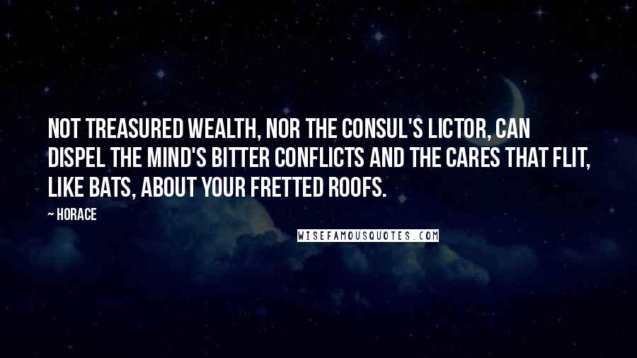 Horace Quotes: Not treasured wealth, nor the consul's lictor, can dispel the mind's bitter conflicts and the cares that flit, like bats, about your fretted roofs.