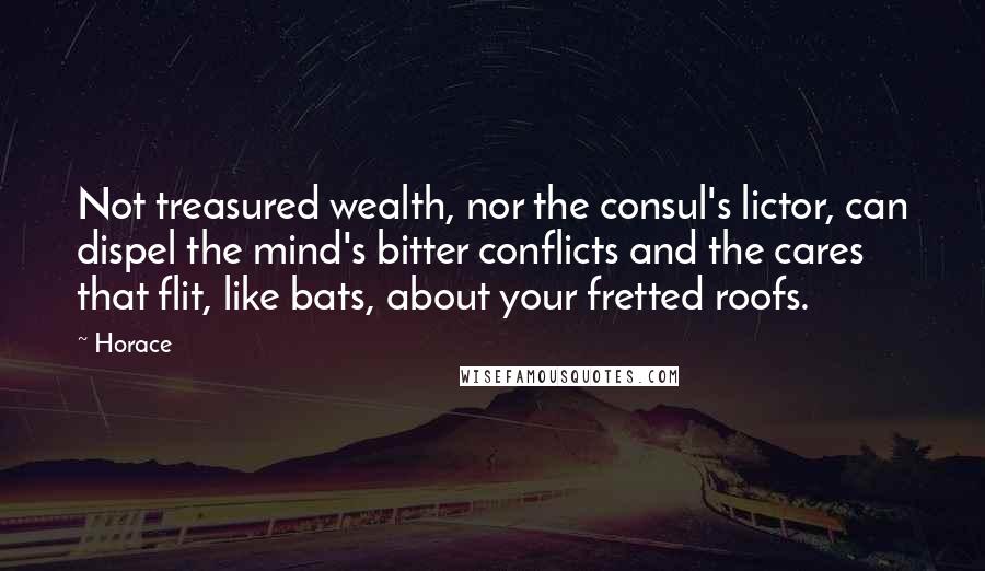 Horace Quotes: Not treasured wealth, nor the consul's lictor, can dispel the mind's bitter conflicts and the cares that flit, like bats, about your fretted roofs.