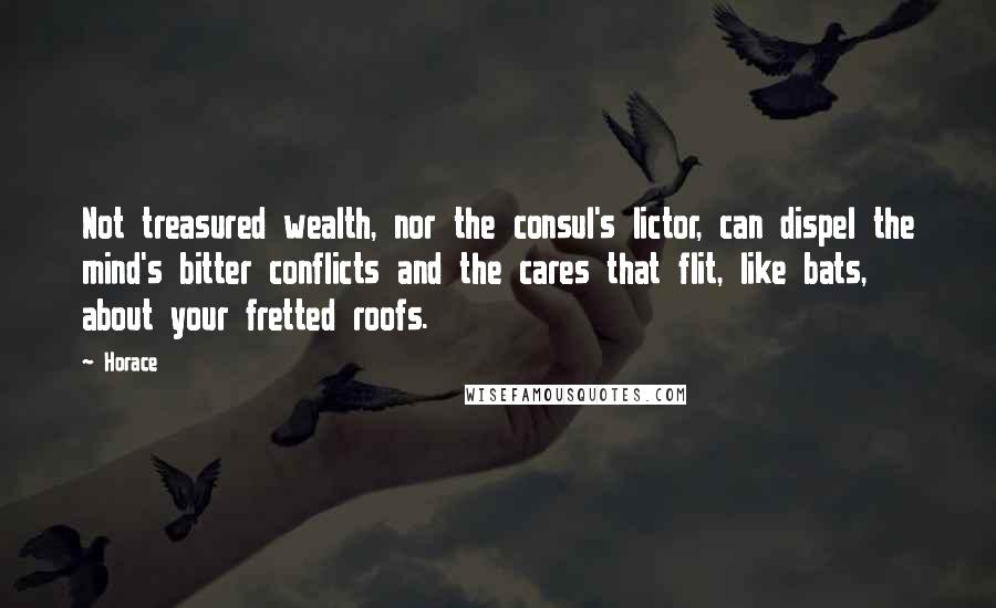 Horace Quotes: Not treasured wealth, nor the consul's lictor, can dispel the mind's bitter conflicts and the cares that flit, like bats, about your fretted roofs.