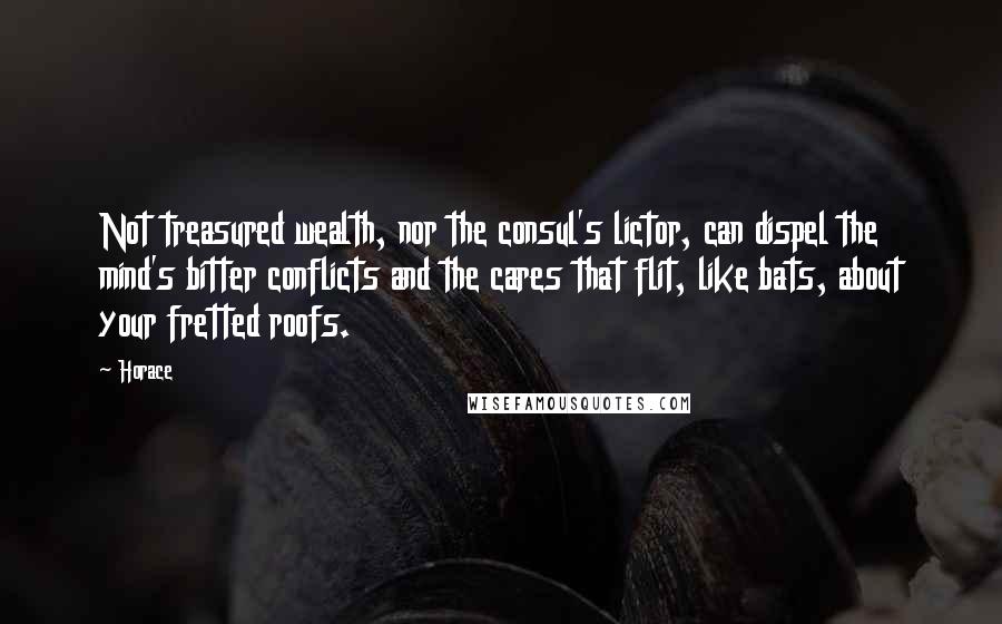 Horace Quotes: Not treasured wealth, nor the consul's lictor, can dispel the mind's bitter conflicts and the cares that flit, like bats, about your fretted roofs.