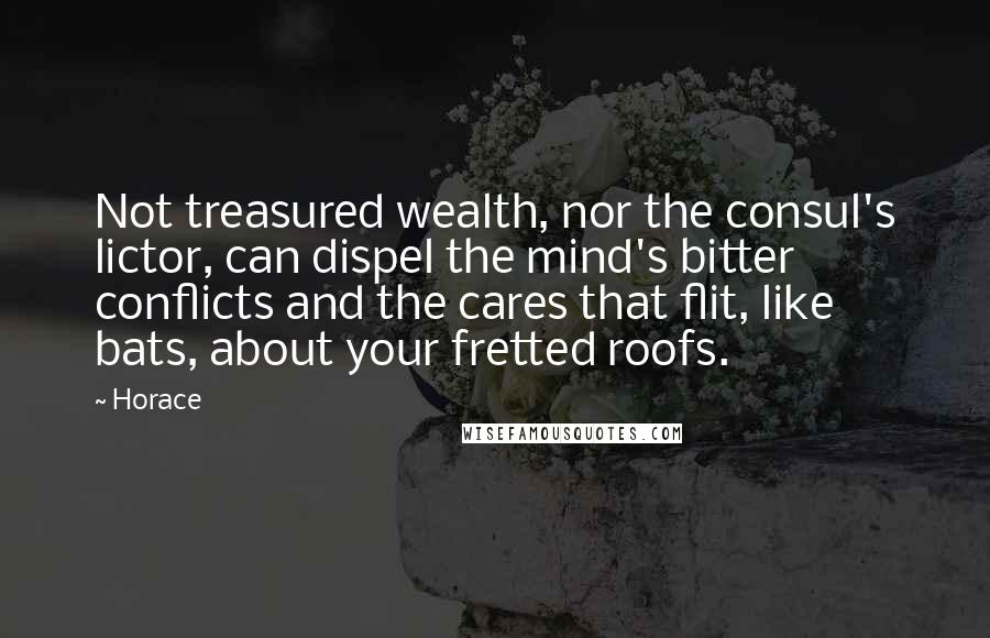 Horace Quotes: Not treasured wealth, nor the consul's lictor, can dispel the mind's bitter conflicts and the cares that flit, like bats, about your fretted roofs.