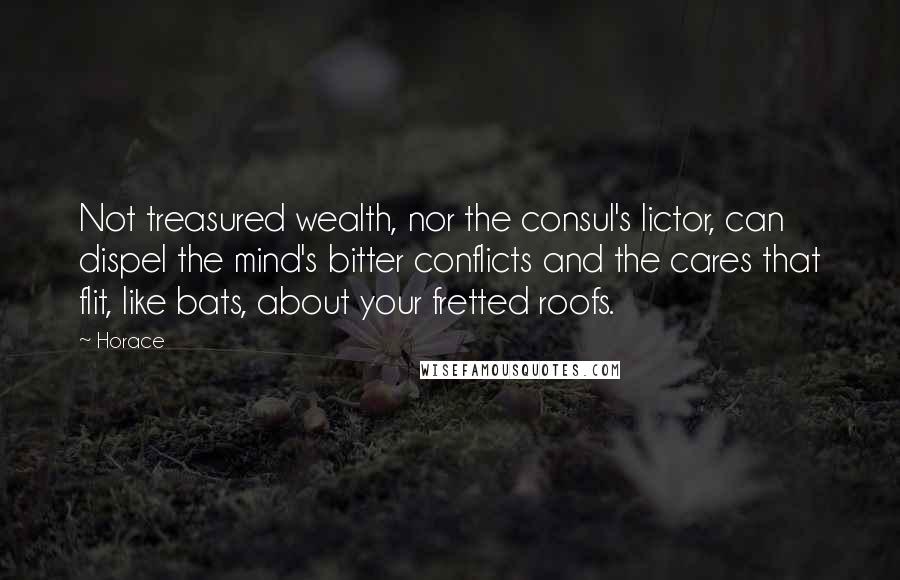 Horace Quotes: Not treasured wealth, nor the consul's lictor, can dispel the mind's bitter conflicts and the cares that flit, like bats, about your fretted roofs.