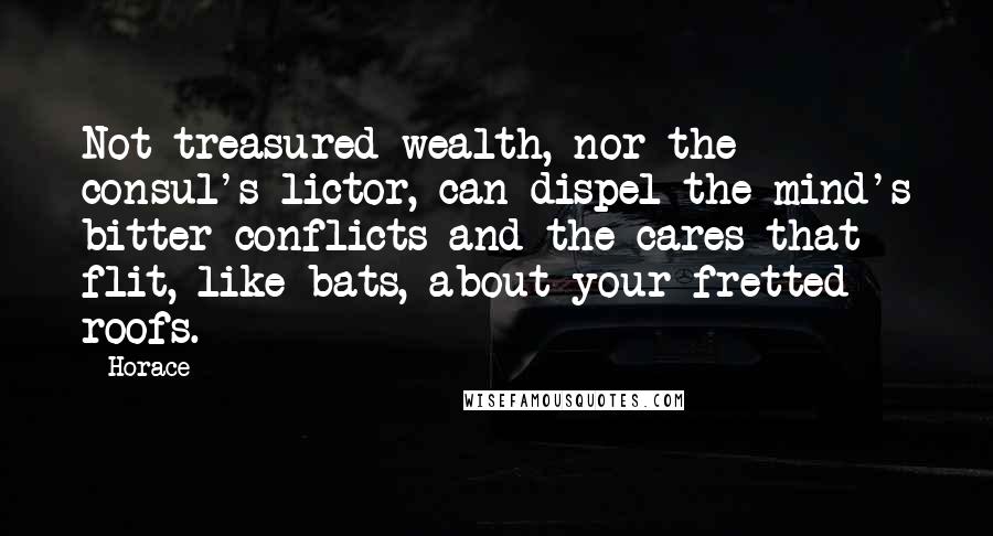 Horace Quotes: Not treasured wealth, nor the consul's lictor, can dispel the mind's bitter conflicts and the cares that flit, like bats, about your fretted roofs.