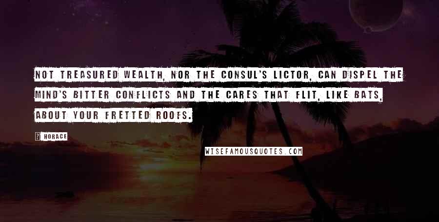 Horace Quotes: Not treasured wealth, nor the consul's lictor, can dispel the mind's bitter conflicts and the cares that flit, like bats, about your fretted roofs.