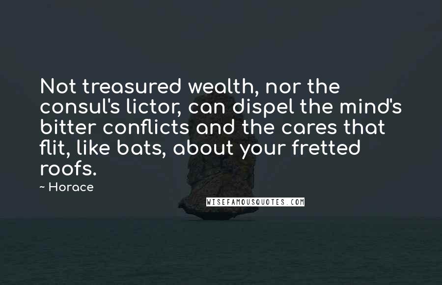 Horace Quotes: Not treasured wealth, nor the consul's lictor, can dispel the mind's bitter conflicts and the cares that flit, like bats, about your fretted roofs.