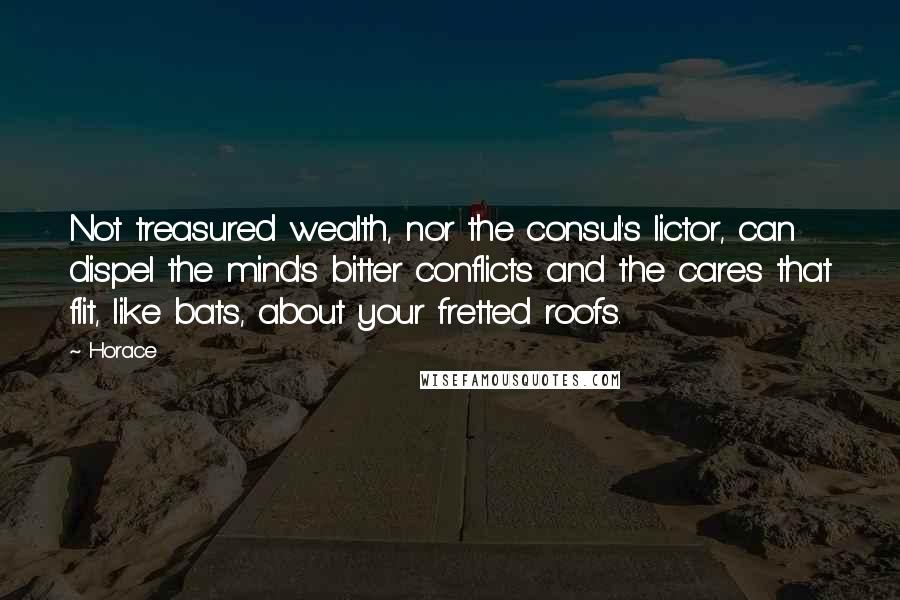 Horace Quotes: Not treasured wealth, nor the consul's lictor, can dispel the mind's bitter conflicts and the cares that flit, like bats, about your fretted roofs.