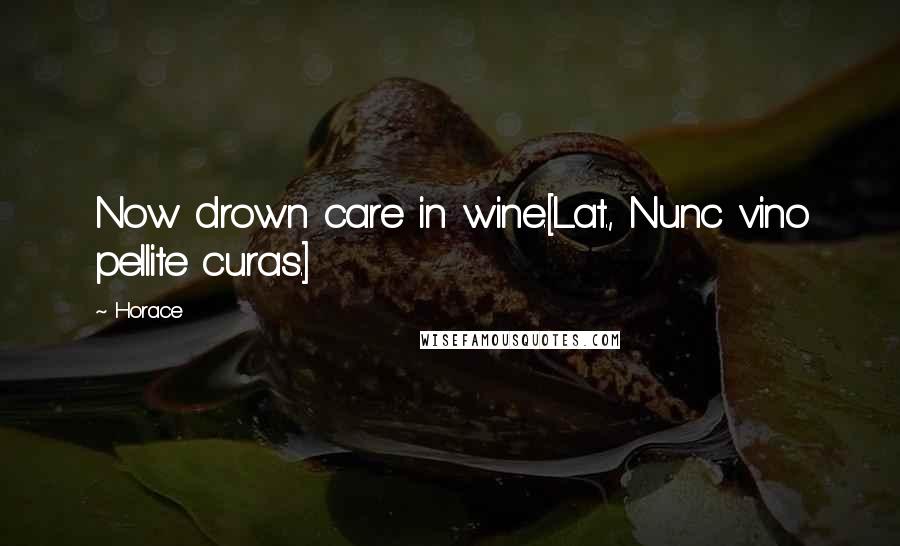 Horace Quotes: Now drown care in wine.[Lat., Nunc vino pellite curas.]