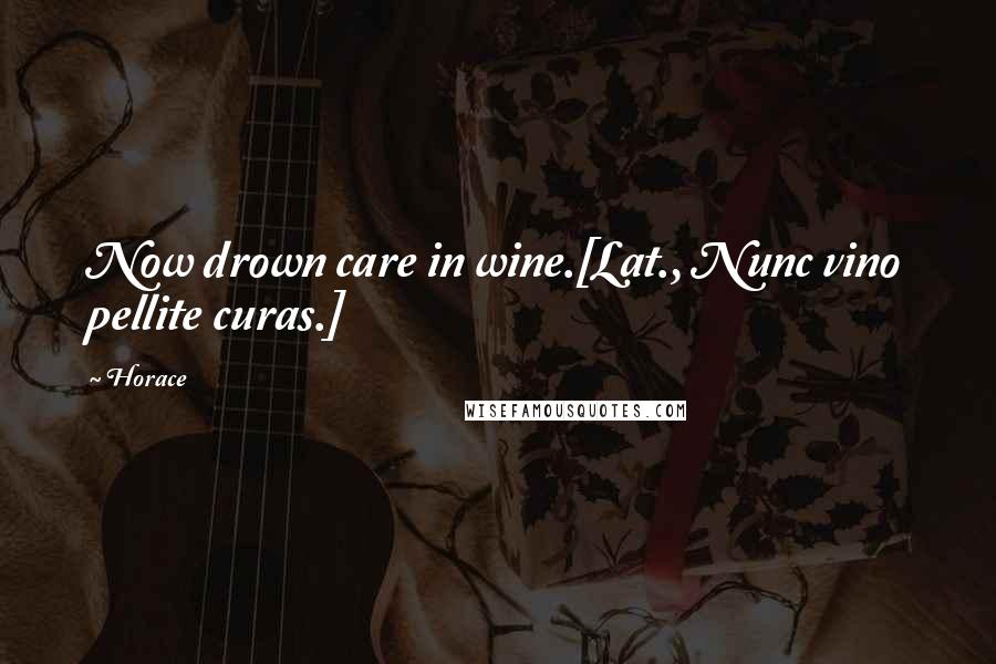 Horace Quotes: Now drown care in wine.[Lat., Nunc vino pellite curas.]