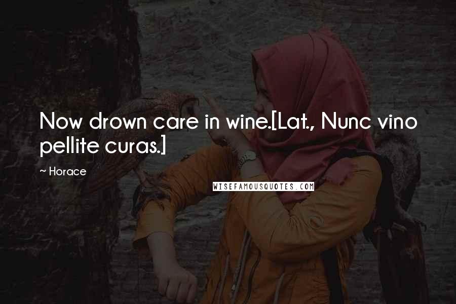 Horace Quotes: Now drown care in wine.[Lat., Nunc vino pellite curas.]