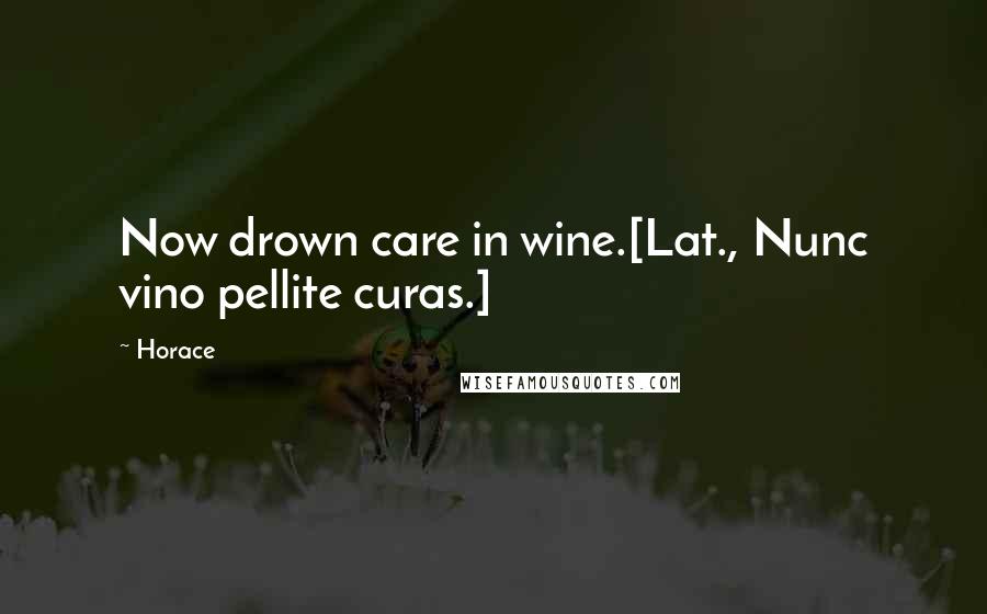 Horace Quotes: Now drown care in wine.[Lat., Nunc vino pellite curas.]