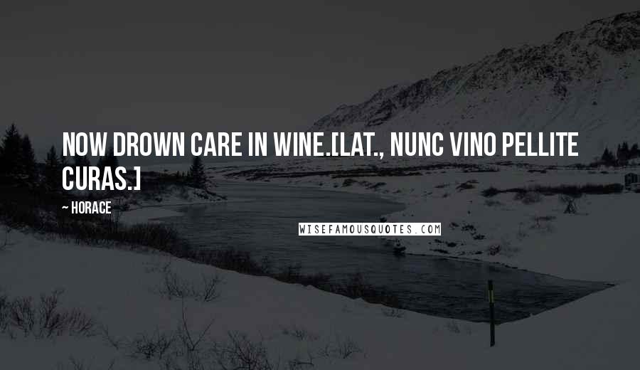 Horace Quotes: Now drown care in wine.[Lat., Nunc vino pellite curas.]