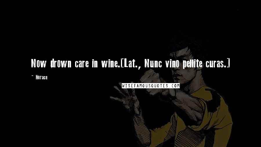 Horace Quotes: Now drown care in wine.[Lat., Nunc vino pellite curas.]