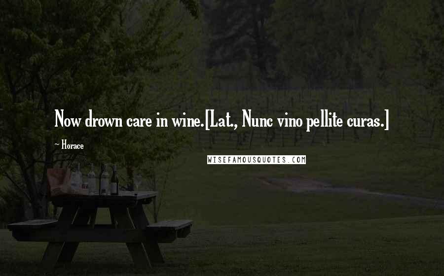 Horace Quotes: Now drown care in wine.[Lat., Nunc vino pellite curas.]
