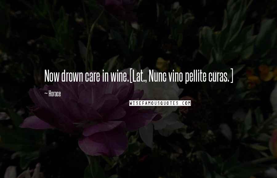 Horace Quotes: Now drown care in wine.[Lat., Nunc vino pellite curas.]