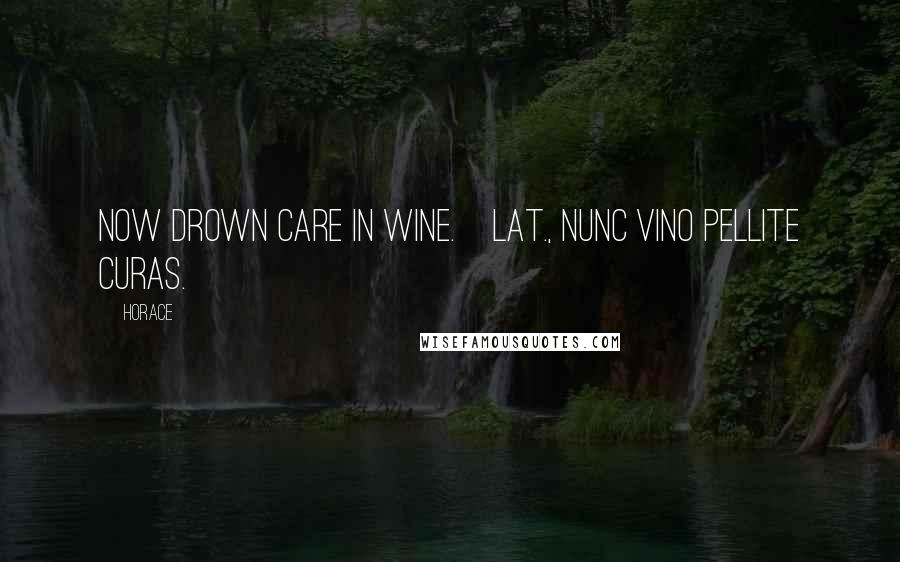 Horace Quotes: Now drown care in wine.[Lat., Nunc vino pellite curas.]