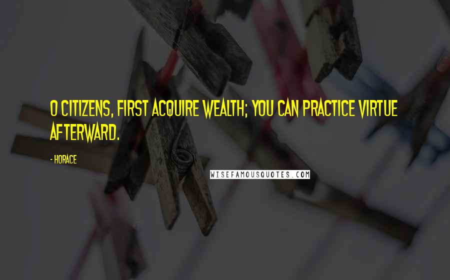 Horace Quotes: O citizens, first acquire wealth; you can practice virtue afterward.