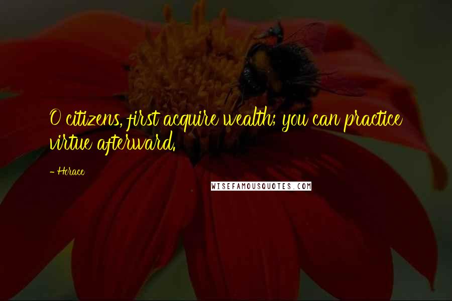 Horace Quotes: O citizens, first acquire wealth; you can practice virtue afterward.