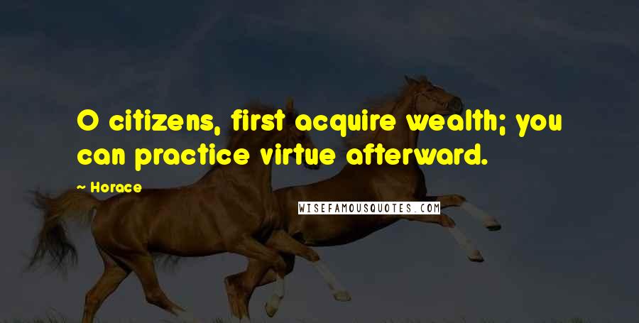 Horace Quotes: O citizens, first acquire wealth; you can practice virtue afterward.