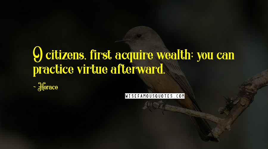 Horace Quotes: O citizens, first acquire wealth; you can practice virtue afterward.