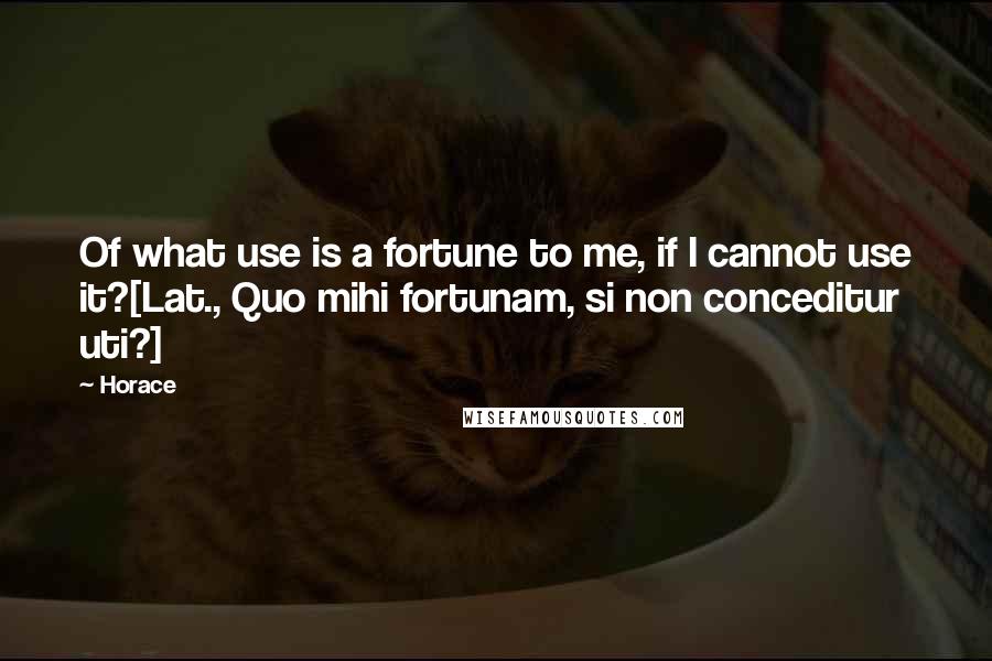 Horace Quotes: Of what use is a fortune to me, if I cannot use it?[Lat., Quo mihi fortunam, si non conceditur uti?]