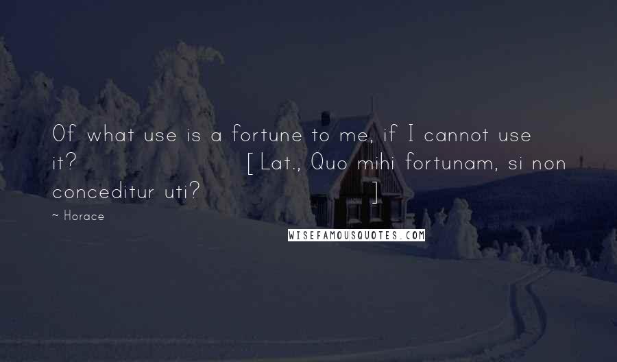 Horace Quotes: Of what use is a fortune to me, if I cannot use it?[Lat., Quo mihi fortunam, si non conceditur uti?]