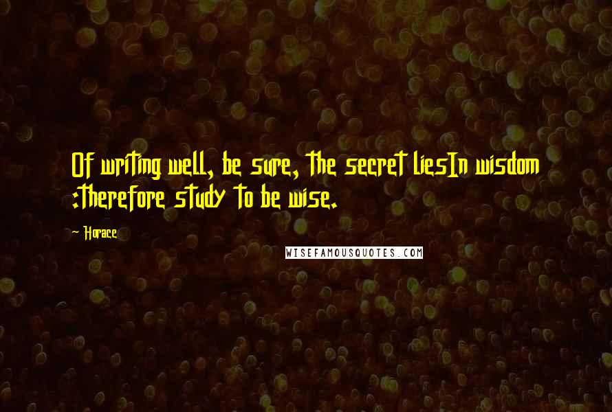 Horace Quotes: Of writing well, be sure, the secret liesIn wisdom :therefore study to be wise.