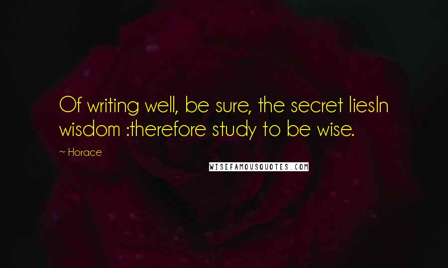 Horace Quotes: Of writing well, be sure, the secret liesIn wisdom :therefore study to be wise.