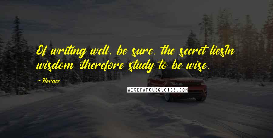Horace Quotes: Of writing well, be sure, the secret liesIn wisdom :therefore study to be wise.