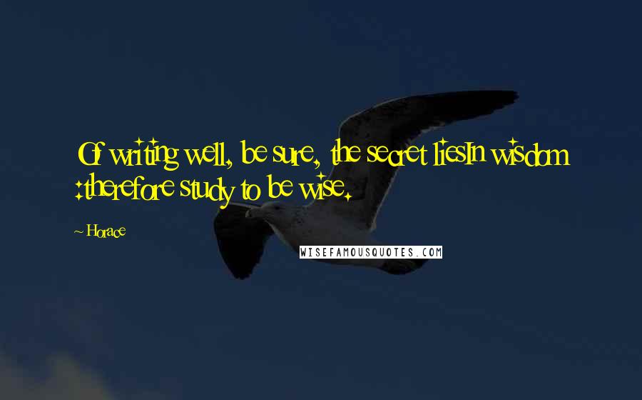 Horace Quotes: Of writing well, be sure, the secret liesIn wisdom :therefore study to be wise.