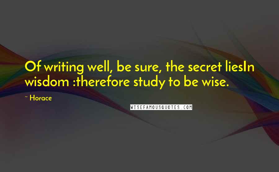 Horace Quotes: Of writing well, be sure, the secret liesIn wisdom :therefore study to be wise.