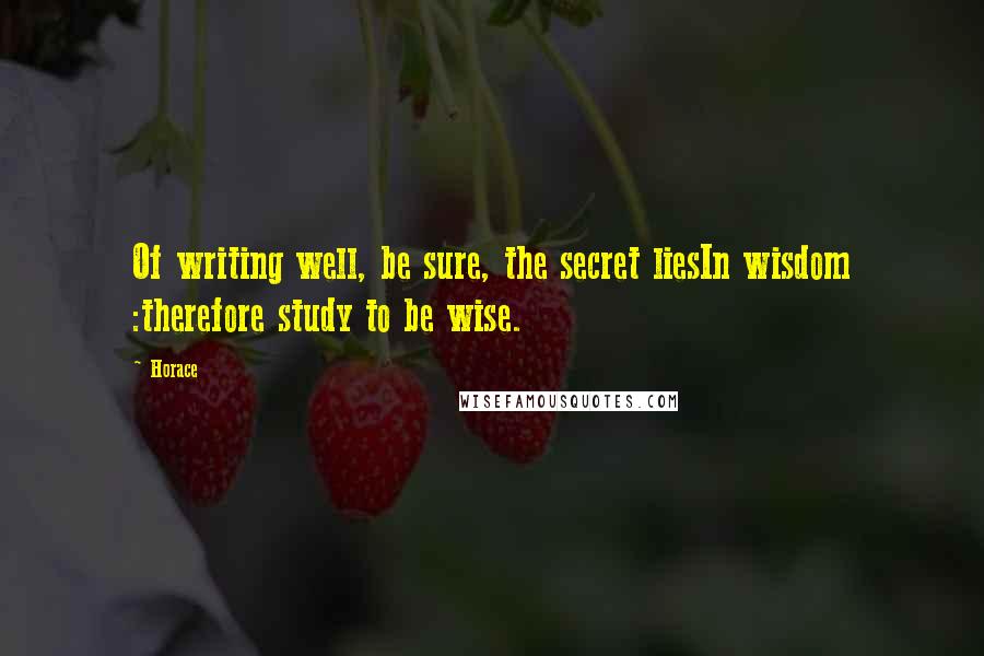 Horace Quotes: Of writing well, be sure, the secret liesIn wisdom :therefore study to be wise.