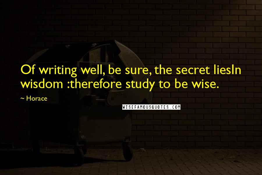 Horace Quotes: Of writing well, be sure, the secret liesIn wisdom :therefore study to be wise.