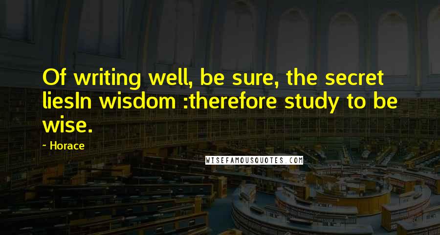 Horace Quotes: Of writing well, be sure, the secret liesIn wisdom :therefore study to be wise.