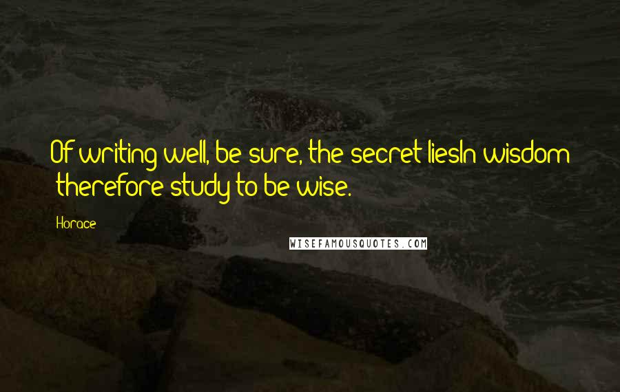 Horace Quotes: Of writing well, be sure, the secret liesIn wisdom :therefore study to be wise.