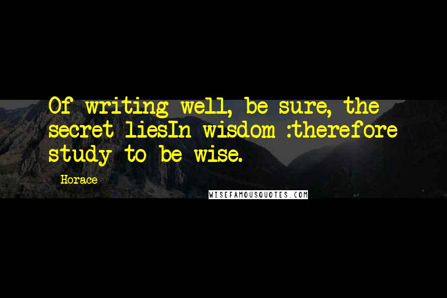 Horace Quotes: Of writing well, be sure, the secret liesIn wisdom :therefore study to be wise.