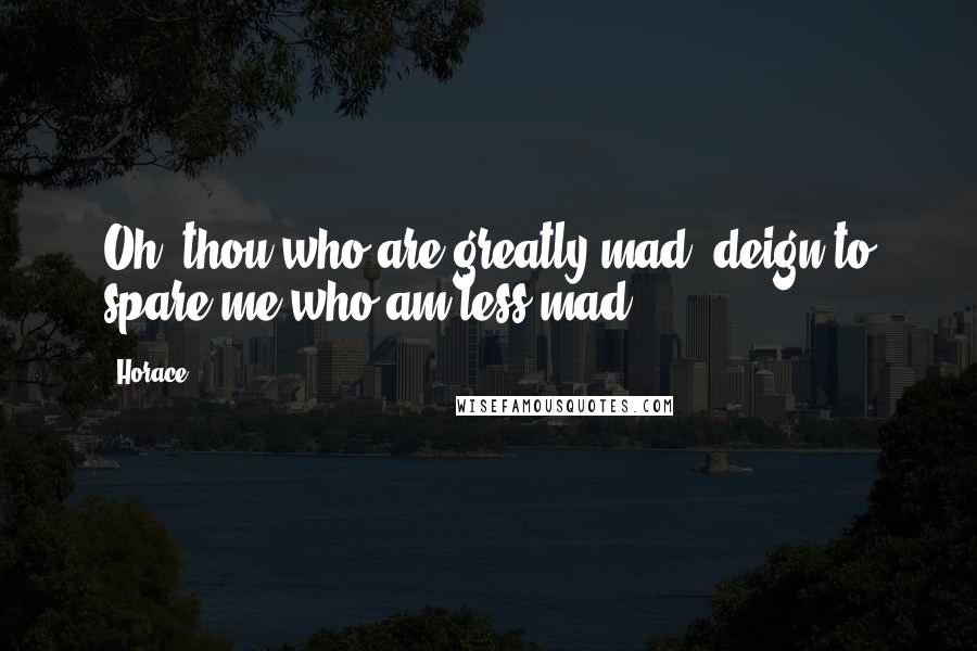 Horace Quotes: Oh! thou who are greatly mad, deign to spare me who am less mad.