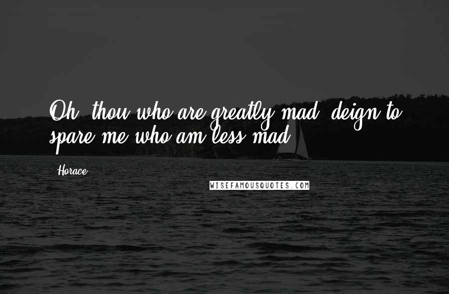 Horace Quotes: Oh! thou who are greatly mad, deign to spare me who am less mad.