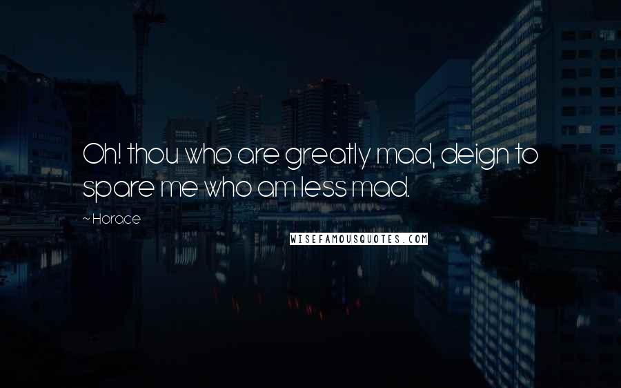 Horace Quotes: Oh! thou who are greatly mad, deign to spare me who am less mad.