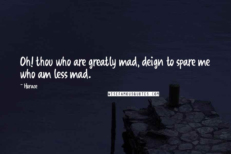 Horace Quotes: Oh! thou who are greatly mad, deign to spare me who am less mad.