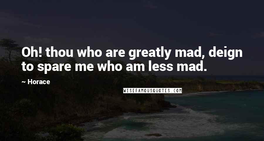 Horace Quotes: Oh! thou who are greatly mad, deign to spare me who am less mad.