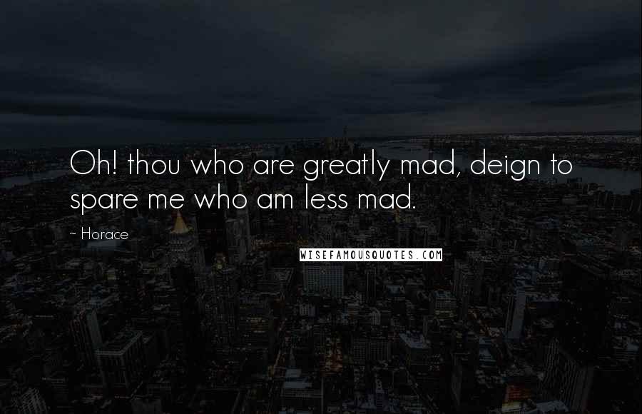 Horace Quotes: Oh! thou who are greatly mad, deign to spare me who am less mad.