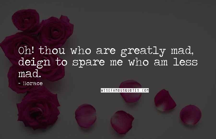 Horace Quotes: Oh! thou who are greatly mad, deign to spare me who am less mad.