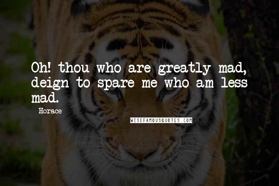 Horace Quotes: Oh! thou who are greatly mad, deign to spare me who am less mad.