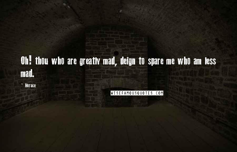 Horace Quotes: Oh! thou who are greatly mad, deign to spare me who am less mad.