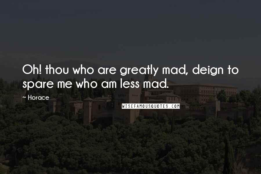 Horace Quotes: Oh! thou who are greatly mad, deign to spare me who am less mad.